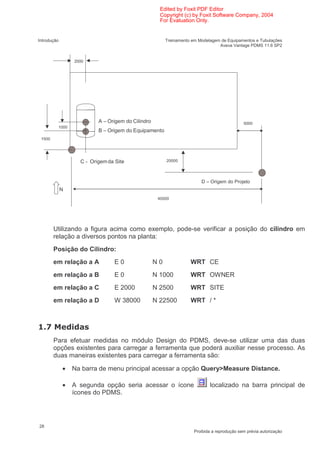 Edited by Foxit PDF Editor
                                                     Copyright (c) by Foxit Software Company, 2004
                                                     For Evaluation Only.


Introdução                                              Treinamento em Modelagem de Equipamentos e Tubulações
                                                                                Aveva Vantage PDMS 11.6 SP2


                 2000




                          A – Origem do Cilindro                                             5000
          1000
                          B – Origem do Equipamento
 1500




                   C - Origem da Site                   20000




                                                                        D – Origem do Projeto
             N
                                                    40000




         Utilizando a figura acima como exemplo, pode-se verificar a posição do cilindro em
         relação a diversos pontos na planta:
         Posição do Cilindro:
         em relação a A         E0                 N0              WRT CE
         em relação a B         E0                 N 1000          WRT OWNER
         em relação a C          E 2000            N 2500          WRT SITE
         em relação a D          W 38000           N 22500         WRT / *



     /
         Para efetuar medidas no módulo Design do PDMS, deve-se utilizar uma das duas
         opções existentes para carregar a ferramenta que poderá auxiliar nesse processo. As
         duas maneiras existentes para carregar a ferramenta são:

             •   Na barra de menu principal acessar a opção Query>Measure Distance.

             •   A segunda opção seria acessar o ícone                      localizado na barra principal de
                 ícones do PDMS.




28
                                                                     Proibida a reprodução sem prévia autorização
 