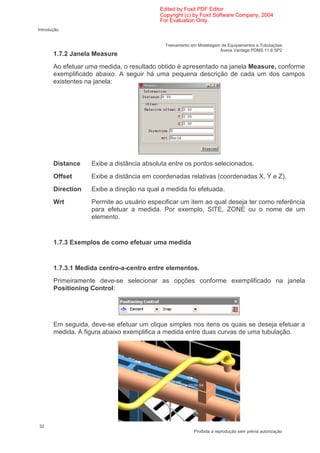 Edited by Foxit PDF Editor
                                          Copyright (c) by Foxit Software Company, 2004
                                          For Evaluation Only.
Introdução


                                            Treinamento em Modelagem de Equipamentos e Tubulações
                                                                    Aveva Vantage PDMS 11.6 SP2
       1.7.2 Janela Measure
       Ao efetuar uma medida, o resultado obtido é apresentado na janela Measure, conforme
       exemplificado abaixo. A seguir há uma pequena descrição de cada um dos campos
       existentes na janela:




       Distance    Exibe a distância absoluta entre os pontos selecionados.
       Offset      Exibe a distância em coordenadas relativas (coordenadas X, Y e Z).
       Direction   Exibe a direção na qual a medida foi efetuada.
       Wrt         Permite ao usuário especificar um item ao qual deseja ter como referência
                   para efetuar a medida. Por exemplo, SITE, ZONE ou o nome de um
                   elemento.


       1.7.3 Exemplos de como efetuar uma medida


       1.7.3.1 Medida centro-a-centro entre elementos.
       Primeiramente deve-se selecionar as opções conforme exemplificado na janela
       Positioning Control:




       Em seguida, deve-se efetuar um clique simples nos itens os quais se deseja efetuar a
       medida. A figura abaixo exemplifica a medida entre duas curvas de uma tubulação.




32
                                                         Proibida a reprodução sem prévia autorização
 