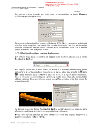 Edited by Foxit PDF Editor
                                                        Copyright (c) by Foxit Software Company, 2004
                                                        For Evaluation Only.
Treinamento em Modelagem de Equipamentos e Tubulações
Aveva Vantage PDMS 11.6 SP2

                                                                                                Introdução

       Os valores obtidos poderão ser observados e interpretados na janela Measure
       conforme exemplificado abaixo:




       Neste caso a distância obtida no campo Distance (2536,54 mm) representa a distância
       absoluta entre os centros das curvas. Nos campos abaixo são descritas as distâncias
       relativas obtidas em relação a cada uma dos eixos cartesianos. Notar que a medida
       obtida foi tomada com relação ao World.
       1.7.3.2 Medida utilizando os p-points de elementos
       Em primeiro lugar deve-se escolher as opções como mostrado abaixo para a janela
       Positioning Control:




       Em seguida, clicar com o botão direito do mouse e o mantê-lo pressionado e então
       selecionar o p-point desejado de maneira que o cursor altere seu formato de para
         . Nesse momento deve-se liberar o botão do mouse e o p-point será selecionado.
       Repetir o mesmo procedimento para o próximo p-point e então interpretar os resultados
       obtidos na janela Measure. A figura abaixo exemplifica a medida entre dois bocais de
       um equipamento.




       As demais opções da Janela Positioning Control também podem ser utilizadas para
       efetuarem medidas de acordo com a necessidade de cada caso.
       Nota: Para maiores detalhes de como utilizar cada uma das opções disponíveis é
       possível consultar o Help do PDMS.

                                                                                                        33
Proibida a reprodução sem prévia autorização
 