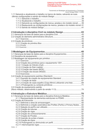 Edited by Foxit PDF Editor
                                                                            Copyright (c) by Foxit Software Company, 2004
Índice                                                                      For Evaluation Only.

                                                                               Treinamento em Modelagem de Equipamentos e Tubulações
                                                                                                       Aveva Vantage PDMS 11.6 SP2
1.11 Salvando e atualizando o trabalho no banco de dados, salvando as suas
 últimas configurações e saindo do módulo Design .................................................. 39
      1.11.1 Salvando o trabalho............................................................................... 39
      1.11.2 Atualizando o trabalho ........................................................................... 39
      1.11.3 Salvando as configurações de menus, janelas e do modelo visível ...... 39
      1.11.4 Restaurando as configurações de menus, janelas e do modelo visível. 41
      1.11.5 Saindo do módulo Design...................................................................... 41

2 Introdução à disciplina Civil no módulo Design ............................ 43
2.1 Hierarquia da base de dados para a disciplina Civil............................................ 43
2.2 Criação do elemento administrativo Structure..................................................... 44
     2.2.1 Exercício .................................................................................................. 45
2.3 Criação de primitivos........................................................................................... 45
     2.3.1 Criação do primitivo Box .......................................................................... 46
         2.3.2 P-Points .............................................................................................................................. 48
         2.3.3 Exercício ............................................................................................................................. 48

3 Modelagem de Equipamentos......................................................... 49
3.1 Hierarquia da base de dados para a disciplina Equipamentos............................ 49
3.2 Disciplina de equipamento .................................................................................. 50
3.3 Modelagem de equipamento por primitivo .......................................................... 51
     3.3.1 Exercício .................................................................................................. 51
     3.3.2 Criação dos primitivos para o equipamento 1201.................................... 51
     3.3.2.1 Criação do Cilindro (Cyli) ...................................................................... 52
     3.3.2.2 Criação do Dish (calota) ....................................................................... 52
     3.3.2.3 Criação das bases (BOX) ..................................................................... 55
     3.3.2.4 Criação dos bocais (NOZZ) .................................................................. 59
     3.3.3 Exercícios ................................................................................................ 63
3.4 Criação de equipamento padrões (Standard) ..................................................... 63
     3.4.1 Exemplo de criação de equipamentos Standard ..................................... 64
     3.4.1.1 Criação de listas ................................................................................... 67
     3.4.1.2 Criação de copia espelho (Copy Mirror) utilizando uma lista ................ 69
     3.4.1.3 Prolongando ou cortando primitivos ..................................................... 71
3.5 Criação de equipamento padrão
(Novo método, desenvolvido a partir da versão 11.3)............................................... 74

4 Introdução a Estrutura Metálica...................................................... 79
4.1 Hierarquia da base de dados para a disciplina Estrutura Metálica...................... 79
     4.1.1 Representação de elementos estruturais no PDMS ................................ 81
4.2 Criação de Estruturas ......................................................................................... 82
     4.2.1 Definindo a área de armazenagem.......................................................... 82
     4.2.2 Definindo a criação automática dos Profiles (Perfis) e Primary Nodes.... 82
     4.2.3 Seleção do perfil a ser utilizado ............................................................... 83
     4.2.4 Criação de colunas .................................................................................. 84
     4.2.5 Criação de vigas ...................................................................................... 87
     4.2.6 Criação de contraventamento.................................................................. 92
     4.2.7 Criação de Pnodes .................................................................................. 94
     4.2.8 Inserção de juntas e bases ...................................................................... 94
     4.2.9 Criação de cópia...................................................................................... 95
     4.2.10 Prolongando ou diminuindo um perfil .................................................... 95
     4.2.11 Interrompendo vigas .............................................................................. 97
Índice – 2
                                                                                                 Proibida a reprodução sem prévia autorização
 