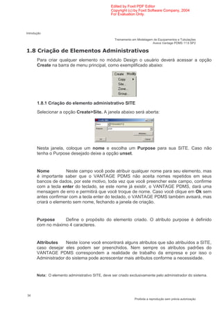 Edited by Foxit PDF Editor
                                                    Copyright (c) by Foxit Software Company, 2004
                                                    For Evaluation Only.




Introdução

                                                      Treinamento em Modelagem de Equipamentos e Tubulações
                                                                              Aveva Vantage PDMS 11.6 SP2

     0                                         $                     1
         Para criar qualquer elemento no módulo Design o usuário deverá acessar a opção
         Create na barra de menu principal, como exemplificado abaixo:




         1.8.1 Criação do elemento administrativo SITE
         Selecionar a opção Create>Site. A janela abaixo será aberta:




         Nesta janela, coloque um nome e escolha um Purpose para sua SITE. Caso não
         tenha o Purpose desejado deixe a opção unset.


         Nome          Neste campo você pode atribuir qualquer nome para seu elemento, mas
         é importante saber que o VANTAGE PDMS não aceita nomes repetidos em seus
         bancos de dados, por este motivo, toda vez que você preencher este campo, confirme
         com a tecla enter do teclado, se este nome já existir, o VANTAGE PDMS, dará uma
         mensagem de erro e permitirá que você troque de nome. Caso você clique em Ok sem
         antes confirmar com a tecla enter do teclado, o VANTAGE PDMS também avisará, mas
         criará o elemento sem nome, fechando a janela de criação.


         Purpose     Define o propósito do elemento criado. O atributo purpose é definido
         com no máximo 4 caracteres.


         Attributes    Neste ícone você encontrará alguns atributos que são atribuídos a SITE,
         caso desejar eles podem ser preenchidos. Nem sempre os atributos padrões do
         VANTAGE PDMS correspondem a realidade de trabalho da empresa e por isso o
         Administrador do sistema pode acrescentar mais atributos conforme a necessidade.


         Nota: O elemento administrativo SITE, deve ser criado exclusivamente pelo administrador do sistema.




34
                                                                   Proibida a reprodução sem prévia autorização
 