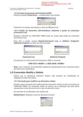 Edited by Foxit PDF Editor
                                                        Copyright (c) by Foxit Software Company, 2004
                                                        For Evaluation Only.

Treinamento em Modelagem de Equipamentos e Tubulações                                           Introdução
Aveva Vantage PDMS 11 6 SP2
                      .

        1.8.2 Criação do elemento administrativo ZONE
        Escolha a opção Create>Zone..., a janela abaixo será aberta:




        Preencher os campos necessários e clicar em Ok para criar.
        1.8.3 Criação de elementos administrativos utilizando a janela de comandos
        (Command Line)
        Qualquer elemento do VANTAGE PDMS pode ser criado pela janela de comandos
        (Command Line).
        Para abrir a janela, acesse Display>Command Line ou Utilities> Endpoint>
        Utilitários Endpoint, na barra de menu principal.




                        Command Line                                Utilitários Endpoint
        Se posicione no nível correto da hierarquia e digite o comando:
                                    NEW SITE /<NOME> ou NEW ZONE /<NOME>
        Nota: com o decorrer do treinamento estaremos apresentando mais comandos assim
        que eles forem necessários.

    2                                    '
                                         3
        Depois que os elementos estiverem criados, eles poderão ser modificados ou
        apagados do banco de dados.
        1.9.1 Comando para modificar os elementos criados
        Existem vários comandos de modificação dos elementos criados no banco de dados do
        VANTAGE PDMS. Os comandos variam de acordo com a aplicação que está sendo
        utilizada bem como de acordo com o tipo de elemento criado.
        Os comando de modificação mais usados são:
        Modify>Name Modifica o nome do elemento corrente.




                                                                                                        35
Proibida a reprodução sem prévia autorização
 