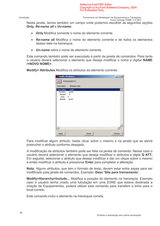 Edited by Foxit PDF Editor
                                             Copyright (c) by Foxit Software Company, 2004
                                             For Evaluation Only.

Introdução                                     Treinamento em Modelagem de Equipamentos e Tubulações
                                                                       Aveva Vantage PDMS 11.6 SP2
       Nesta janela, temos também um campo onde podemos escolher as seguintes opções
       Only, Re-name all e Un-name.

             •   Only Modifica somente o nome do elemento corrente.

             •   Re-name all Modifica o nome do elemento corrente e de todos os elementos
                 abaixo dele na hierarquia.

             •   Un-name retira o nome do elemento corrente.
       Este comando também pode ser executado à partir da janela de comandos. Para tanto
       o usuário deverá selecionar o elemento que deseja modificar o nome e digitar NAME
       /<NOVO NOME>.
       Modify> Attributes Modifica os atributos do elemento corrente.




       Para modificar algum atributo, basta clicar sobre o mesmo e na janela que se abrirá
       preencher o atributo conforme desejado.
       A modificação de atributos também pode ser feita na janela de comando. Nesse caso o
       usuário deverá selecionar o elemento que deseja modificar o atributos e digite Q ATT.
       Em seguida, selecionar o atributo que deseja modificar e dar um clique sobre o mesmo
       e então modificar o atributo e pressionar Enter para completar a alteração.
       Nota: Alguns atributos, que tem o formato de texto, devem estar entre aspas para ser
       modificado pela janela de comandos. Exemplo: Desc ‘Site para treinamento’.
       Modify>Hierarchy>Include... Modifica a posição do elemento na hierarquia. Exemplo
       caso o usuário tenha criado uma tubulação em uma ZONE que estava destinada a
       criação de Equipamentos, poderá utilizar este comando para transferir a linha para o
       local correto.
       Este comando inclui o elemento na hierarquia correta.




36
                                                            Proibida a reprodução sem prévia autorização
 