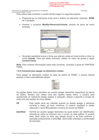 Edited by Foxit PDF Editor
                                                        Copyright (c) by Foxit Software Company, 2004
                                                        For Evaluation Only.

Treinamento em Modelagem de Equipamentos e Tubulações                                           Introdução
Aveva Vantage PDMS 11.6 SP2
       Para utilizar este comando o usuário deverá seguir os seguintes passos:

            •   Posicionar-se na hierarquia onde será o destino do elemento. Exemplo: ZONE
                de Tubulação.

            •   Acessar o comando Modify>Hierarchy>Include, através da barra de menu
                principal.




            •   Na janela resultante buscar a linha que está em caída em local errado e clicar no
                ícone Include. Para sair deste comando, utilizar no menu da janela a opção
                Control>Close.
       Nota: Para maiores informações sobre este comando, consultar a ajuda do VANTAGE
       PDMS.
       1.9.2 Comando para apagar os elementos criados
       Para apagar os elementos criados na base de dados do PDMS, o usuário deverá
       acessar o menu exemplificado abaixo:




       As opções desse menu permitem ao usuário apagar elementos específicos do banco
       de dados. Sempre que utilizar uma das opções desse menu, o usuário será
       questionado se realmente deseja realizar a operação. Abaixo é descrita a função de
       cada uma das opções do menu Delete.
       CE                   Esta opção deve ser utilizada quando se deseja apagar o elemento
                            corrente e todos os seus membros. O mesmo resultado é obtido
                            utilizando o ícone localizado na barra de ícones do PDMS.
       Identified           Permite ao usuário apagar elementos os quais devem ser identificados
                            clicando-se sobre os mesmos com o cursor na vista gráfica. O usuário
                            deve clicar sobre os itens que deseja excluir e ao final confirmar a
                            operação pressionando a tecla Esc. Será então solicitado a confirmação
                            da exclusão.




                                                                                                        37
Proibida a reprodução sem prévia autorização
 