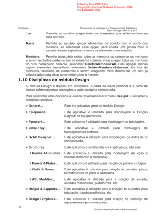 Edited by Foxit PDF Editor
                                             Copyright (c) by Foxit Software Company, 2004
                                             For Evaluation Only.




Introdução                                     Treinamento em Modelagem de Equipamentos e Tubulações
                                                                       Aveva Vantage PDMS 11.6 SP2
       List              Permite ao usuário apagar todos os elementos que estão contidos na
                         lista corrente.
       Name             Permite ao usuário apagar elementos de acordo com o nome dos
                        mesmos. Ao selecionar essa opção, será aberta uma janela onde o
                        usuário deverá especificar o nome do elemento a ser excluído.
       Members       Permite ao usuário excluir todos os membros ou selecionar os membros
       a serem excluídos pertencentes ao elemento corrente. Para apagar todos os membros
       do nível hierárquico corrente, selecionar Delete>Members>All. Para apagar apenas
       alguns elementos específicos, selecionar Delete>Members>Selection. Na lista de
       membros, selecione os elementos a serem apagados. Para desmarcar um item já
       selecionado basta clicar novamente sobre o mesmo.
      4          (                  )
       O módulo Design é dividido em disciplinas. A barra de menu principal e a barra de
       ícones sofrem algumas alterações a cada disciplina selecionada.
       Para selecionar uma disciplina o usuário deverá acessar o menu Design> e escolher a
       disciplina desejada.
       > General...                 Este é o aplicativo geral do módulo Design.
       > Equipment...               Este aplicativo é utilizado para modelagem e locação
                                    (Layout) de equipamentos.
       > Pipework...                Este aplicativo é utilizado para modelagem de tubulações.
       > Cable Tray...              Este aplicativo é utilizado                 para      modelagem        de
                                    bandejamentos elétricos.
       > HVAC Designer ...          Este aplicativo é utilizado para modelagem de dutos de ar
                                    condicionado.
       > Structures                 Este aplicativo é subdividido em 4 aplicativos, são eles:
             > Beams & Columns... Este aplicativo é utilizado para modelagem de vigas e
                                  colunas (concreto e metálicas)
             > Panels & Plates...   Este aplicativo é utilizado para criação de painéis e chapas.
             > Walls & Floors...    Este aplicativo é utilizado para criação de paredes, pisos,
                                    revestimentos de pisos e caimentos.
             > ASL Modeller...      Este aplicativo é utilizado para a criação de escada,
                                    escadas marinheiros, plataformas, etc.
       > Hanger & Supports...       Este aplicativo é utilizado para a criação de suportes para
                                    tubulação, bandejas elétricas, etc.
       > Design Templates...        Este aplicativo é utilizado para criação de catálogo de
                                    equipamentos parametrizados.
38
                                                            Proibida a reprodução sem prévia autorização
 