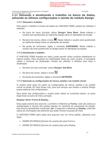 Edited by Foxit PDF Editor
                                                        Copyright (c) by Foxit Software Company, 2004
                                                        For Evaluation Only.

Treinamento em Modelagem de Equipamentos e Tubulações                                           Introdução
Aveva Vantage PDMS 11.6 SP2
                  1                          5                          6                (                   7
      1                   !                ( '                                           )
       1.11.1 Salvando o trabalho
       Para salvar o trabalho no banco de dados do VANTAGE PDMS, poderá ser utilizado 3
       métodos.

            •   Na barra de menu principal, utilizar Design> Save Work. Neste método o
                usuário será questionado se realmente deseja salvar as alterações da sessão.

            •   Na barra de ícones, utilize o ícone   . Neste método o usuário será questionado
                se realmente deseja salvar as alterações da sessão.

            •   Na janela de comandos, digitar o comando SAVEWORK. Neste método o
                usuário não será questionado se deseja salvar as alterações da sessão.
       1.11.2 Atualizando o trabalho
       O VANTAGE PDMS trabalha em rede e pode permitir vários usuários trabalhando no
       mesmo projeto. Para visualizar as modificações feitas por outro usuário, é necessário
       utilizar o comando de atualização. Poderá ser utilizado 3 métodos para fazer a
       atualização.

            •   Na barra de menu principal, utilizar Design> Get Work.

            •   Na barra de ícones, utilizar o ícone             .

            •   Na janela de comandos, digitar o comando GETWORK.
       1.11.3 Salvando as configurações de menus, janelas e do modelo visível
       O usuário pode optar em salvar as configurações de menus, janelas e do modelo
       visível na janela 3D View (Draw List), para que sempre que acesse o módulo Design
       possa restaurar tais configurações.
       Para salvar tais configurações o usuário pode utilizar os comandos abaixo, os quais
       disponíveis na barra de menu principal.
       Display> Save> Forms & Display...
       Esta opção salvará dois arquivos: o primeiro é referente ao Forms, onde são salvas as
       configurações e layouts das janelas abertas no momento do salvamento do projeto.
       Este arquivo apresentará a extensão .bin. O segundo é referente ao Display, onde são
       salvas as informações dos elemento que estão visíveis na janela 3D View.
       O VANTAGE PDMS salva estes dois arquivos com um nome padrão, utilizando uma
       regra.

            •   (NOME DO MODULO)(nome do usuário).bin para Forms e,

            •   (NOME DO MODULO)(nome do usuário).disp para Display.


                                                                                                        39
Proibida a reprodução sem prévia autorização
 