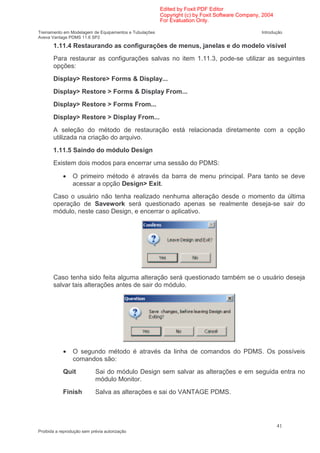 Edited by Foxit PDF Editor
                                                        Copyright (c) by Foxit Software Company, 2004
                                                        For Evaluation Only.

Treinamento em Modelagem de Equipamentos e Tubulações                                           Introdução
Aveva Vantage PDMS 11.6 SP2

       1.11.4 Restaurando as configurações de menus, janelas e do modelo visível
       Para restaurar as configurações salvas no item 1.11.3, pode-se utilizar as seguintes
       opções:
       Display> Restore> Forms & Display...
       Display> Restore > Forms & Display From...
       Display> Restore > Forms From...
       Display> Restore > Display From...
       A seleção do método de restauração está relacionada diretamente com a opção
       utilizada na criação do arquivo.
       1.11.5 Saindo do módulo Design
       Existem dois modos para encerrar uma sessão do PDMS:

            •    O primeiro método é através da barra de menu principal. Para tanto se deve
                 acessar a opção Design> Exit.
       Caso o usuário não tenha realizado nenhuma alteração desde o momento da última
       operação de Savework será questionado apenas se realmente deseja-se sair do
       módulo, neste caso Design, e encerrar o aplicativo.




       Caso tenha sido feita alguma alteração será questionado também se o usuário deseja
       salvar tais alterações antes de sair do módulo.




            •    O segundo método é através da linha de comandos do PDMS. Os possíveis
                 comandos são:
            Quit            Sai do módulo Design sem salvar as alterações e em seguida entra no
                            módulo Monitor.
            Finish          Salva as alterações e sai do VANTAGE PDMS.




                                                                                                        41
Proibida a reprodução sem prévia autorização
 