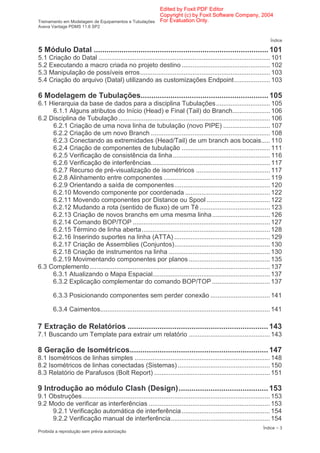 Edited by Foxit PDF Editor
                                                      Copyright (c) by Foxit Software Company, 2004
Treinamento em Modelagem de Equipamentos e Tubulações For Evaluation Only.
Aveva Vantage PDMS 11.6 SP2


                                                                                                                    Índice

5 Módulo Datal .................................................................................. 101
5.1 Criação do Datal ............................................................................................... 101
5.2 Executando a macro criada no projeto destino ................................................. 102
5.3 Manipulação de possíveis erros........................................................................ 103
5.4 Criação do arquivo (Datal) utilizando as customizações Endpoint.................... 103

6 Modelagem de Tubulações............................................................ 105
6.1 Hierarquia da base de dados para a disciplina Tubulações.............................. 105
     6.1.1 Alguns atributos do Início (Head) e Final (Tail) do Branch..................... 106
6.2 Disciplina de Tubulação .................................................................................... 106
     6.2.1 Criação de uma nova linha de tubulação (novo PIPE) .......................... 107
     6.2.2 Criação de um novo Branch .................................................................. 108
     6.2.3 Conectando as extremidades (Head/Tail) de um branch aos bocais..... 110
     6.2.4 Criação de componentes de tubulação ................................................. 111
     6.2.5 Verificação de consistência da linha...................................................... 116
     6.2.6 Verificação de interferências.................................................................. 117
     6.2.7 Recurso de pré-visualização de isométricos ......................................... 117
     6.2.8 Alinhamento entre componentes ........................................................... 119
     6.2.9 Orientando a saída de componentes..................................................... 120
     6.2.10 Movendo componente por coordenada ............................................... 122
     6.2.11 Movendo componentes por Distance ou Spool ................................... 122
     6.2.12 Mudando a rota (sentido de fluxo) de um Tê ....................................... 123
     6.2.13 Criação de novos branchs em uma mesma linha ................................ 126
     6.2.14 Comando BOP/TOP ............................................................................ 127
     6.2.15 Término de linha aberta ....................................................................... 128
     6.2.16 Inserindo suportes na linha (ATTA) ..................................................... 129
     6.2.17 Criação de Assemblies (Conjuntos)..................................................... 130
     6.2.18 Criação de instrumentos na linha ........................................................ 130
     6.2.19 Movimentando componentes por planos ............................................. 135
6.3 Complemento.................................................................................................... 137
     6.3.1 Atualizando o Mapa Espacial................................................................. 137
     6.3.2 Explicação complementar do comando BOP/TOP ................................ 137

       6.3.3 Posicionando componentes sem perder conexão ................................. 141

       6.3.4 Caimentos.............................................................................................. 141

7 Extração de Relatórios .................................................................. 143
7.1 Buscando um Template para extrair um relatório ............................................. 143

8 Geração de Isométricos................................................................. 147
8.1 Isométricos de linhas simples ........................................................................... 148
8.2 Isométricos de linhas conectadas (Sistemas) ................................................... 150
8.3 Relatório de Parafusos (Bolt Report) ................................................................ 151

9 Introdução ao módulo Clash (Design).......................................... 153
9.1 Obstruções........................................................................................................ 153
9.2 Modo de verificar as interferências ................................................................... 153
     9.2.1 Verificação automática de interferência................................................. 154
     9.2.2 Verificação manual de interferência....................................................... 154
                                                                                                                Índice − 3
Proibida a reprodução sem prévia autorização
 