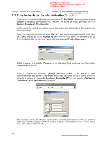 Edited by Foxit PDF Editor
                                                  Copyright (c) by Foxit Software Company, 2004
                                                  For Evaluation Only.

Introdução a Disciplina Civil no módulo Design      Treinamento em Modelagem de Equipamentos e Tubulações
                                                                            Aveva Vantage PDMS 11.6 SP2
                                                                 1              (
       Para iniciar a criação do elemento administrativo STRUCTURE, deve-se primeiramente
       acessar o aplicativo correspondente. Portanto, na barra de menu principal, acessar
       Design> Structure> ASL Modeller.
       Neste momento poderá ser notado que a barra de menu principal e a barra de ícones
       foram alteradas.
       Para criar o elemento administrativo STRUCTURE, deve-se primeiramente posicionar
       em ZONE através da janela MEMBERS onde deverão ser salvos os componentes de
       Civil. Acessar então na barra de menu principal a opção Create> Structure....




       Definir o nome, o propósito (Purpose) e os atributos. Para confirmar as informações
       inseridas clicar em Ok.


       Após a criação da estrutura (/PISO) podemos usá-la como referência para
       posicionamento dos demais elementos. Para isso devemos deixá-la como elemento
       corrente e utilizar o comando Position> Explicitly (AT)..., as janelas Positioning
       Control e Explicit Position serão abertas.




       Nota: Devido ao fato de até esta etapa apenas termos elementos administrativos criados, ao tentarmos
       utilizar este comando, será apresentada um aviso de erro que o elemento selecionado não tem o atributo
       LVOL, para continuar clique em OK.




44
                                                                 Proibida a reprodução sem prévia autorização
 