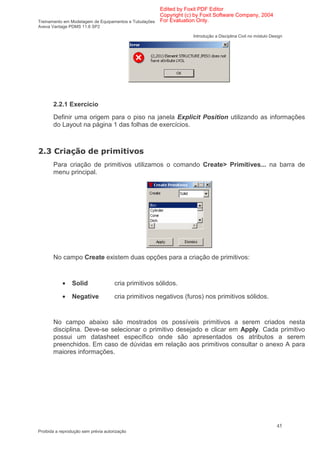 Edited by Foxit PDF Editor
                                                      Copyright (c) by Foxit Software Company, 2004
Treinamento em Modelagem de Equipamentos e Tubulações For Evaluation Only.
Aveva Vantage PDMS 11.6 SP2

                                                                   Introdução a Disciplina Civil no módulo Design




        2.2.1 Exercício
        Definir uma origem para o piso na janela Explicit Position utilizando as informações
        do Layout na página 1 das folhas de exercícios.



    *                                          1
        Para criação de primitivos utilizamos o comando Create> Primitives... na barra de
        menu principal.




        No campo Create existem duas opções para a criação de primitivos:



            •   Solid                 cria primitivos sólidos.

            •   Negative              cria primitivos negativos (furos) nos primitivos sólidos.


        No campo abaixo são mostrados os possíveis primitivos a serem criados nesta
        disciplina. Deve-se selecionar o primitivo desejado e clicar em Apply. Cada primitivo
        possui um datasheet específico onde são apresentados os atributos a serem
        preenchidos. Em caso de dúvidas em relação aos primitivos consultar o anexo A para
        maiores informações.




                                                                                                              45
Proibida a reprodução sem prévia autorização
 