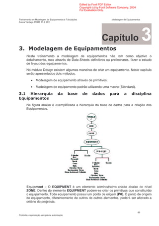Edited by Foxit PDF Editor
                                                        Copyright (c) by Foxit Software Company, 2004
                                                        For Evaluation Only.


Treinamento em Modelagem de Equipamentos e Tubulações                            Modelagem de Equipamentos
Aveva Vantage PDMS 11.6 SP2




                                                                         Capítulo                            3
*
       Neste treinamento a modelagem de equipamentos não tem como objetivo o
       detalhamento, mas através de Data-Sheets definitivos ou preliminares, fazer o estudo
       de layout dos equipamentos.
       No módulo Design existem algumas maneiras de criar um equipamento. Neste capítulo
       serão apresentados dois métodos.

            •   Modelagem de equipamento através de primitivos;

            •   Modelagem de equipamento padrão utilizando uma macro (Standard).

*          9                                                                                            (

       Na figura abaixo é exemplificada a hierarquia da base de dados para a criação dos
       Equipamentos.




       Equipment – O EQUIPMENT é um elemento administrativo criado abaixo do nível
       ZONE. Dentro do elemento EQUIPMENT podem-se criar os primitivos que constituirão
       o equipamento. Todo equipamento possui um ponto de origem (P0). O ponto de origem
       do equipamento, diferentemente de outros de outros elementos, poderá ser alterado a
       critério do projetista.


                                                                                                        49
Proibida a reprodução sem prévia autorização
 