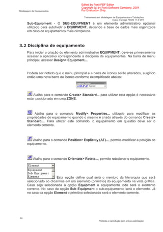 Edited by Foxit PDF Editor
                                          Copyright (c) by Foxit Software Company, 2004
Modelagem de Equipamentos                 For Evaluation Only.

                                            Treinamento em Modelagem de Equipamentos e Tubulações
                                                                    Aveva Vantage PDMS 11.6 SP2
      Sub-Equipment - O SUB-EQUIPMENT é um elemento administrativo opcional
      utilizado para subdividir o EQUIPMENT, deixando a base de dados mais organizada
      em caso de equipamentos mais complexos.



*           (
      Para iniciar a criação do elemento administrativo EQUIPMENT, deve-se primeiramente
      acessar o aplicativo correspondente à disciplina de equipamentos. Na barra de menu
      principal, acessar Design> Equipment....


      Poderá ser notado que o menu principal e a barra de ícones serão alterados, surgindo
      então uma nova barra de ícones conforme exemplificado abaixo:




          Atalho para o comando Create> Standard... para utilizar esta opção é necessário
      estar posicionado em uma ZONE.



           Atalho para o comando Modify> Properties... utilizado para modificar as
      propriedades do equipamento quando o mesmo é criado através do comando Create>
      Standard.... Para utilizar este comando, o equipamento em questão deve ser o
      elemento corrente.



          Atalho para o comando Position> Explicitly (AT)..., permite modificar a posição do
      equipamento.



           Atalho para o comando Orientate> Rotate..., permite rotacionar o equipamento.




                          Esta opção define qual será o membro da hierarquia que será
      selecionado ao clicarmos em um elemento (primitivo) do equipamento na vista gráfica.
      Caso seja selecionada a opção Equipment o equipamento todo será o elemento
      corrente. No caso da opção Sub Equipment o sub-equipamento será o elemento. Já
      no caso da opção Element o primitivo selecionado será o elemento corrente.




50
                                                         Proibida a reprodução sem prévia autorização
 