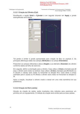 Edited by Foxit PDF Editor
                                            Copyright (c) by Foxit Software Company, 2004
                                            For Evaluation Only.


Modelagem de Equipamentos                     Treinamento em Modelagem de Equipamentos e Tubulações
                                                                      Aveva Vantage PDMS 11.6 SP2
      3.3.2.1 Criação do Cilindro (Cyli)
      Escolhendo a opção Solid e Cylinder e em seguida clicando em Apply a janela
      exemplificada será aberta:




      Tal janela é similar à janela apresentada para criação do Box no capítulo 2. As
      principais diferenças estão nos campos Attributes e no campo Orientation.
      Preencher os campos referentes à altura (Height) e ao diâmetro (Diameter) do cilindro
      conforme dados da folha de exercício.
      Em seguida, definir a orientação para o cilindro. Caso utilize o Z-Axis orientado para U
      (Up) o cilindro será criado na vertical. Caso utilize o Z-Axis orientado para N (North) ou
      S (South) o cilindro será criado na horizontal na direção N-S. Caso deixe o Z-Axis
      orientado para E (East) ou W (West) o cilindro será criado na horizontal na direção E-
      W.
      Após a criação, visualizar o cilindro criado e deixar em uma vista isométrica de sua
      preferência.


      3.3.2.2 Criação do Dish (calota)
      Através da criação da calota, serão mostrados dois métodos para posicionar um
      primitivo em um equipamento. O método de criação será similar para as duas calotas.




52
                                                           Proibida a reprodução sem prévia autorização
 
