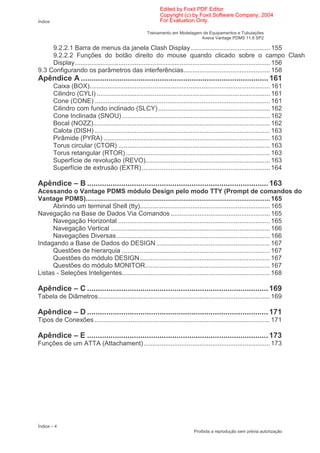 Edited by Foxit PDF Editor
                                                               Copyright (c) by Foxit Software Company, 2004
Índice                                                         For Evaluation Only.

                                                        Treinamento em Modelagem de Equipamentos e Tubulações
                                                                                Aveva Vantage PDMS 11.6 SP2

     9.2.2.1 Barra de menus da janela Clash Display ............................................ 155
     9.2.2.2 Funções do botão direito do mouse quando clicado sobre o campo Clash
     Display............................................................................................................ 156
9.3 Configurando os parâmetros das interferências................................................ 158
Apêndice A ........................................................................................ 161
         Caixa (BOX).................................................................................................... 161
         Cilindro (CYLI) ................................................................................................ 161
         Cone (CONE) ................................................................................................. 161
         Cilindro com fundo inclinado (SLCY) .............................................................. 162
         Cone Inclinada (SNOU) .................................................................................. 162
         Bocal (NOZZ).................................................................................................. 162
         Calota (DISH) ................................................................................................. 163
         Pirâmide (PYRA) ............................................................................................ 163
         Torus circular (CTOR) .................................................................................... 163
         Torus retangular (RTOR)................................................................................ 163
         Superfície de revolução (REVO)..................................................................... 163
         Superfície de extrusão (EXTR) ....................................................................... 164

Apêndice – B ..................................................................................... 163
Acessando o Vantage PDMS módulo Design pelo modo TTY (Prompt de comandos do
Vantage PDMS)...................................................................................................... 165
     Abrindo um terminal Shell (tty)........................................................................ 165
Navegação na Base de Dados Via Comandos ....................................................... 165
     Navegação Horizontal .................................................................................... 165
     Navegação Vertical ........................................................................................ 166
     Navegações Diversas..................................................................................... 166
Indagando a Base de Dados do DESIGN ............................................................... 167
     Questões de hierarquia .................................................................................. 167
     Questões do módulo DESIGN........................................................................ 167
     Questões do módulo MONITOR..................................................................... 167
Listas - Seleções Inteligentes.................................................................................. 168

Apêndice – C ..................................................................................... 169
Tabela de Diâmetros............................................................................................... 169

Apêndice – D ..................................................................................... 171
Tipos de Conexões ................................................................................................. 171

Apêndice – E ..................................................................................... 173
Funções de um ATTA (Attachament)...................................................................... 173




Índice – 4
                                                                                Proibida a reprodução sem prévia autorização
 