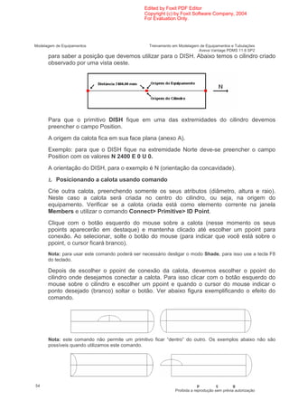 Edited by Foxit PDF Editor
                                               Copyright (c) by Foxit Software Company, 2004
                                               For Evaluation Only.




Modelagem de Equipamentos                        Treinamento em Modelagem de Equipamentos e Tubulações
                                                                         Aveva Vantage PDMS 11.6 SP2
      para saber a posição que devemos utilizar para o DISH. Abaixo temos o cilindro criado
      observado por uma vista oeste.




      Para que o primitivo DISH fique em uma das extremidades do cilindro devemos
      preencher o campo Position.
      A origem da calota fica em sua face plana (anexo A).
      Exemplo: para que o DISH fique na extremidade Norte deve-se preencher o campo
      Position com os valores N 2400 E 0 U 0.
      A orientação do DISH, para o exemplo é N (orientação da concavidade).

      Ł Posicionando a calota usando comando
      Crie outra calota, preenchendo somente os seus atributos (diâmetro, altura e raio).
      Neste caso a calota será criada no centro do cilindro, ou seja, na origem do
      equipamento. Verificar se a calota criada está como elemento corrente na janela
      Members e utilizar o comando Connect> Primitive> ID Point.
      Clique com o botão esquerdo do mouse sobre a calota (nesse momento os seus
      ppoints aparecerão em destaque) e mantenha clicado até escolher um ppoint para
      conexão. Ao selecionar, solte o botão do mouse (para indicar que você está sobre o
      ppoint, o cursor ficará branco).
      Nota: para usar este comando poderá ser necessário desligar o modo Shade, para isso use a tecla F8
      do teclado.

      Depois de escolher o ppoint de conexão da calota, devemos escolher o ppoint do
      cilindro onde desejamos conectar a calota. Para isso clicar com o botão esquerdo do
      mouse sobre o cilindro e escolher um ppoint e quando o cursor do mouse indicar o
      ponto desejado (branco) soltar o botão. Ver abaixo figura exemplificando o efeito do
      comando.




      Nota: este comando não permite um primitivo ficar “dentro” do outro. Os exemplos abaixo não são
      possíveis quando utilizamos este comando.




54                                                                         p         ç        g
                                                              Proibida a reprodução sem prévia autorização
 
