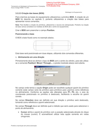 Edited by Foxit PDF Editor
                                                      Copyright (c) by Foxit Software Company, 2004
Treinamento em Modelagem de Equipamentos e Tubulações For Evaluation Only.
Aveva Vantage PDMS 11.6 SP2


                                                                              Modelagem de Equipamentos
       3.3.2.3 Criação das bases (BOX)
       Para criarmos as bases do equipamento utilizaremos o primitivo BOX. A criação de um
       BOX foi descrita no capítulo 2, portanto utilizaremos a criação das bases para
       apresentar novos comandos.
       Nota: Para facilitar a criação de primitivos, utilizaremos o recurso de sobreposição. Portanto na criação
       da base vamos considerar as medidas do BOX até o centro do equipamento.

       Criar o BOX sem preencher o campo Position.
       Posicionando a base
       O BOX criado ficará como no exemplo abaixo.




       Esta base será posicionada em duas etapas, utilizando dois comandos diferentes.

       Ł Alinhamento em uma direção
       Primeiramente deve-se alinhar o topo do BOX com o centro do cilindro, para isto utiliza-
       se o comando Position> Move> Through..., a janela mostrada abaixo será aberta.




       No campo onde temos a opção Origin pode ser escolhido qualquer ppoint do primitivo
       corrente (este campo varia de primitivo para primitivo) para usarmos como referência
       no alinhamento. Conforme as opções são alteradas para P1, P2, etc, o eixo de
       coordenada posicionado no primitivo é deslocado, facilitando a escolha do ppoint
       correto.
       No campo Direction deve ser definido em que direção o primitivo será deslocado,
       tomando como referência o ppoint selecionado.
       No campo Through deve ser definido qual o método que será usado para selecionar o
       ponto de alinhamento.

            •   Cursor alinha o ppoint do primitivo com a posição selecionada através do clique
                do mouse (cursor). É aconselhável utilizar esta opção somente em vistas
                ortogonais.



                                                                                                      55
Proibida a reprodução sem prévia autorização
 
