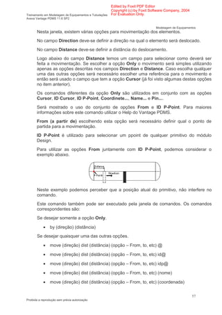 Edited by Foxit PDF Editor
                                                      Copyright (c) by Foxit Software Company, 2004
Treinamento em Modelagem de Equipamentos e Tubulações For Evaluation Only.
Aveva Vantage PDMS 11.6 SP2


                                                                              Modelagem de Equipamentos
       Nesta janela, existem várias opções para movimentação dos elementos.
       No campo Direction deve-se definir a direção na qual o elemento será deslocado.
       No campo Distance deve-se definir a distância do deslocamento.
       Logo abaixo do campo Distance temos um campo para selecionar como deverá ser
       feita a movimentação. Se escolher a opção Only o movimento será simples utilizando
       apenas as opções descritas nos campos Direction e Distance. Caso escolha qualquer
       uma das outras opções será necessário escolher uma referência para o movimento e
       então será usado o campo que tem a opção Cursor (já foi visto algumas destas opções
       no item anterior).
       Os comandos diferentes da opção Only são utilizados em conjunto com as opções
       Cursor, ID Cursor, ID P-Point, Coordinete..., Name... e Pin....
       Será mostrado o uso do conjunto de opções From e ID P-Point. Para maiores
       informações sobre este comando utilizar o Help do Vantage PDMS.
       From (a partir de) escolhendo esta opção será necessário definir qual o ponto de
       partida para a movimentação.
       ID P-Point é utilizado para selecionar um ppoint de qualquer primitivo do módulo
       Design.
       Para utilizar as opções From juntamente com ID P-Point, podemos considerar o
       exemplo abaixo.




       Neste exemplo podemos perceber que a posição atual do primitivo, não interfere no
       comando.
       Este comando também pode ser executado pela janela de comandos. Os comandos
       correspondentes são:
       Se desejar somente a opção Only.

            •   by (direção) (distância)
       Se desejar quaisquer uma das outras opções.

            •   move (direção) dist (distância) (opção – From, to, etc) @

            •   move (direção) dist (distância) (opção – From, to, etc) id@

            •   move (direção) dist (distância) (opção – From, to, etc) idp@

            •   move (direção) dist (distância) (opção – From, to, etc) (nome)

            •   move (direção) dist (distância) (opção – From, to, etc) (coordenada)


                                                                                                      57
Proibida a reprodução sem prévia autorização
 