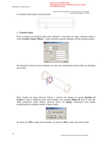 Edited by Foxit PDF Editor
                                          Copyright (c) by Foxit Software Company, 2004
Modelagem de Equipamentos                 For Evaluation Only.


                                              Treinamento em Modelagem de Equipamentos e Tubulações
                                                                      Aveva Vantage PDMS 11.6 SP2
      O resultado final deste comando será:




      Ł Criando cópia
      Para a criação da próxima base será utilizado o comando de cópia. Acessar então o
      menu Create> Copy> Offset.... Este comando quando utilizado, abrirá a janela abaixo.




      No elemento corrente será mostrado um eixo de coordenadas para indicar as direções
      para cópia.




      Para criação da cópia deve-se indicar o número de cópias no campo Number of
      Copies e qual a distância para cada direção nos campos Offset (X e/ou Y e/ou Z).
      Após preencher estes dados, deve-se clicar em Apply. Aparecerá uma janela
      questionando se deseja manter a cópia criada.




      Se clicar em YES a cópia será mantida, se clicar em NO a cópia não será criada.




58
                                                         Proibida a reprodução sem prévia autorização
 