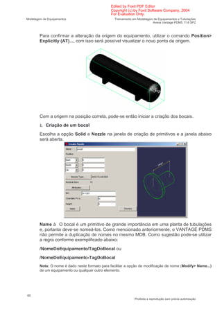 Edited by Foxit PDF Editor
                                                Copyright (c) by Foxit Software Company, 2004
                                                For Evaluation Only.
Modelagem de Equipamentos                         Treinamento em Modelagem de Equipamentos e Tubulações
                                                                          Aveva Vantage PDMS 11.6 SP2



        Para confirmar a alteração da origem do equipamento, utilizar o comando Position>
        Explicitly (AT)..., com isso será possível visualizar o novo ponto de origem.




        Com a origem na posição correta, pode-se então iniciar a criação dos bocais.

        Ł Criação de um bocal
        Escolha a opção Solid e Nozzle na janela de criação de primitivos e a janela abaixo
        será aberta.




        Name      O bocal é um primitivo de grande importância em uma planta de tubulações
        e, portanto deve-se nomeá-los. Como mencionado anteriormente, o VANTAGE PDMS
        não permite a duplicação de nomes no mesmo MDB. Como sugestão pode-se utilizar
        a regra conforme exemplificado abaixo:
        /NomeDoEquipamento/TagDoBocal ou
        /NomeDoEquipamento-TagDoBocal
        Nota: O nome é dado neste formato para facilitar a opção de modificação de nome (Modify> Name...)
        de um equipamento ou qualquer outro elemento.




60
                                                               Proibida a reprodução sem prévia autorização
 