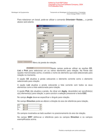 Edited by Foxit PDF Editor
                                             Copyright (c) by Foxit Software Company, 2004
                                             For Evaluation Only.


Modelagem de Equipamentos                      Treinamento em Modelagem de Equipamentos e Tubulações
                                                                       Aveva Vantage PDMS 11.6 SP2



        Para rotacionar um bocal, pode-se utilizar o comando Orientate> Rotate..., a janela
        abaixo será aberta:




                            Menu da janela de rotação.

                                            Neste campo pode-se utilizar as opções CE,
        List e Pick para selecionar um ou vários elementos para rotação. Na frente das
        opções mencionadas acima, é exibido o nome do elemento que está selecionado para
        rotação no momento.
        A opção CE atualiza a janela colocando o elemento corrente como o elemento
        selecionado para rotação.
        A opção List atualiza a janela colocando a lista corrente com todos os seus
        elementos como a lista selecionada para rotação.
        A opção Pick não atualiza a janela. Ao clicar em Apply, deverá(ão) ser escolhido(s)
        o(s) elemento(s) para rotação, e para concluir a seleção pressionar a tecla ESC.
        No campo Angle deve-se especificar o ângulo para rotação.
        No campo Direction pode-se alterar a direção do eixo de referência para rotação.




        Os campos mostrados ao lado auxiliam no posicionamento do eixo de rotação.
        No campo WRT define-se a referência para os campos Direction e os campos
        exemplificados acima.



62
                                                            Proibida a reprodução sem prévia autorização
 