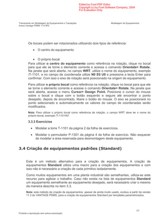 Edited by Foxit PDF Editor
                                                        Copyright (c) by Foxit Software Company, 2004
                                                        For Evaluation Only.



Treinamento em Modelagem de Equipamentos e Tubulações                            Modelagem de Equipamentos
Aveva Vantage PDMS 11.6 SP2




         Os bocais podem ser rotacionados utilizando dois tipos de referência:

                •    O centro do equipamento

            • O próprio bocal
         Para utilizar o centro do equipamento como referência na rotação, clique no bocal
         para que ele se torne o elemento corrente e acesse o comando Orientate> Rotate.
         Na janela que será aberta, no campo WRT, utilize o nome do equipamento, exemplo
         /T-1101, e no campo de coordenada utilize N0 E0 U0 e pressione a tecla Enter para
         confirmar. Com isso o eixo de rotação será posicionado na origem do equipamento.
         Para utilizar o próprio bocal como referência na rotação, clique no bocal para que ele
         se torne o elemento corrente e acesse o comando Orientate> Rotate. Na janela que
         será aberta, acesse o menu Cursor> Design Point. Posicione o cursor do mouse
         sobre o bocal e clique com o botão esquerdo e segure até encontrar o ponto
         desejado, depois de encontrado, libere o botão do mouse. O eixo se posicionará no
         ponto selecionado e automaticamente os valores do campo de coordenadas serão
         modificados.
         Nota: Para utilizar o próprio bocal como referência de rotação, o campo WRT deve ter o nome do
         próprio bocal, exemplo /T-1101/N7.

         3.3.3 Exercícios

            •       Modelar a torre T-1101 da página 2 da folha de exercícios.

            •       Modelar o permutador P-1301 da página 4 da folha de exercício. Não esquecer
                    de modelar a área reservada para desmontagem deste equipamento.


*-                                                                     :                ;


       Este é um método alternativo para a criação de equipamentos. A criação de
       equipamentos Standard utiliza uma macro para a criação dos equipamentos e com
       isso não é necessário a criação de cada primitivo isoladamente.
       Como muitos equipamentos em uma planta industrial são semelhantes, utiliza-se este
       recurso para agilizar o trabalho. Caso não exista na lista de equipamentos Standard
       um equipamento semelhante ao equipamento desejado, será necessário criar o mesmo
       da maneira descrita no item 3.3.
       Nota: este método de criação de equipamentos, apesar de ainda muito usado, evoluiu a partir da versão
       11.3 do VANTAGE PDMS, para a criação de equipamentos Standard por templates parametrizados.




                                                                                                        63
Proibida a reprodução sem prévia autorização
 