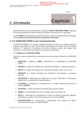 Edited by Foxit PDF Editor
                                                      Copyright (c) by Foxit Software Company, 2004
Treinamento em Modelagem de Equipamentos e Tubulações For Evaluation Only.
Aveva Vantage PDMS 11.6 SP2



                                                                                              Introdução




       "                                                              Capítulo                             1
       Neste treinamento será apresentado o aplicativo AVEVA VANTAGE PDMS e algumas
       de suas ferramentas que estão dividas em módulos, de acordo com a aplicação.
       A sigla PDMS (Plant Design Management System) pode ser traduzida para o português
       como Sistema de Gerenciamento de Instalações Industriais.

       # $ $
          % &                                       ' (
       O VANTAGE PDMS é um sistema integrado baseado em bancos de dados central de
       estrutura proprietária, ou seja, não havendo necessidade de acessar bancos de dados
       externos. O aplicativo é composto por vários módulos, sendo que alguns são
       produtivos e outros destinados apenas a tarefas administrativas.
       1.1.1 Módulos do VANTAGE PDMS
       Nos itens abaixo é apresentada a descrição resumida de alguns módulos do VANTAGE
       PDMS.

            •   MONITOR               seleção de MDB, monitoramento e inicialização do VANTAGE
                PDMS.

            •   DESIGN            criação de modelos 3D: modelador de sólidos – maquete eletrônica.

            •   DRAFT           criação de desenho 2D: produção de plantas, cortes, lay-out, etc.

            •   ISODRAFT                criação automática de isométricos de tubulação e bandejas
                elétricos.

            •   REPORTER       elaboração de relatórios de compra (Take-Off) e verificações.
                Disponível em módulos com interface gráfica.

            •   CLASHER     verificação de interferências no modelo. Disponível apenas no
                módulo DESIGN.

            •   LEXICON             criação de atributos definidos pelo usuário (UDAs).

            •   ADMIN           administração de Times, Usuários, Banco de dados, etc.

            •   DICE       verificação de consistência de banco de dados fornecendo algumas
                estatísticas do projeto. Ferramenta disponível no módulo ADMIN.

            •   RECONFIGURER           manutenção e manipulação dos bancos de dados.
                Ferramenta disponível no módulo ADMIN.

                                                                                                      1
Proibida a reprodução sem prévia autorização
 