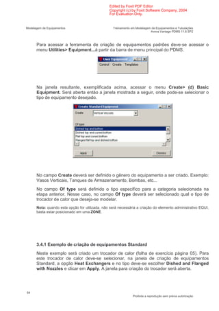 Edited by Foxit PDF Editor
                                                Copyright (c) by Foxit Software Company, 2004
                                                For Evaluation Only.


Modelagem de Equipamentos                         Treinamento em Modelagem de Equipamentos e Tubulações
                                                                          Aveva Vantage PDMS 11.6 SP2



      Para acessar a ferramenta de criação de equipamentos padrões deve-se acessar o
      menu Utilities> Equipment...à partir da barra de menu principal do PDMS.




      Na janela resultante, exemplificada acima, acessar o menu Create> (d) Basic
      Equipment. Será aberta então a janela mostrada a seguir, onde pode-se selecionar o
      tipo de equipamento desejado.




      No campo Create deverá ser definido o gênero do equipamento a ser criado. Exemplo:
      Vasos Verticais, Tanques de Armazenamento, Bombas, etc...
      No campo Of type será definido o tipo específico para a categoria selecionada na
      etapa anterior. Nesse caso, no campo Of type deverá ser selecionado qual o tipo de
      trocador de calor que deseja-se modelar.
      Nota: quando esta opção for utilizada, não será necessária a criação do elemento administrativo EQUI,
      basta estar posicionado em uma ZONE.




      3.4.1 Exemplo de criação de equipamentos Standard
      Neste exemplo será criado um trocador de calor (folha de exercício página 05). Para
      este trocador de calor deve-se selecionar, na janela de criação de equipamentos
      Standard, a opção Heat Exchangers e no tipo deve-se escolher Dished and Flanged
      with Nozzles e clicar em Apply. A janela para criação do trocador será aberta.




64
                                                               Proibida a reprodução sem prévia autorização
 
