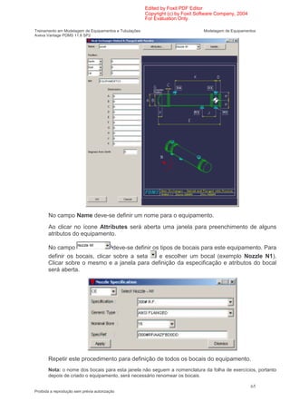Edited by Foxit PDF Editor
                                                        Copyright (c) by Foxit Software Company, 2004
                                                        For Evaluation Only.

Treinamento em Modelagem de Equipamentos e Tubulações                            Modelagem de Equipamentos
Aveva Vantage PDMS 11.6 SP2




       No campo Name deve-se definir um nome para o equipamento.
       Ao clicar no ícone Attributes será aberta uma janela para preenchimento de alguns
       atributos do equipamento.

       No campo                  deve-se definir os tipos de bocais para este equipamento. Para
       definir os bocais, clicar sobre a seta      e escolher um bocal (exemplo Nozzle N1).
       Clicar sobre o mesmo e a janela para definição da especificação e atributos do bocal
       será aberta.




       Repetir este procedimento para definição de todos os bocais do equipamento.
       Nota: o nome dos bocais para esta janela não seguem a nomenclatura da folha de exercícios, portanto
       depois de criado o equipamento, será necessário renomear os bocais.

                                                                                                        65
Proibida a reprodução sem prévia autorização
 