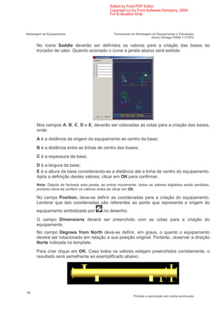 Edited by Foxit PDF Editor
                                                Copyright (c) by Foxit Software Company, 2004
                                                For Evaluation Only.




Modelagem de Equipamentos                         Treinamento em Modelagem de Equipamentos e Tubulações
                                                                          Aveva Vantage PDMS 11.6 SP2

      No ícone Saddle deverão ser definidos os valores para a criação das bases do
      trocador de calor. Quando acionado o ícone a janela abaixo será exibida:




      Nos campos A, B, C, D e E, deverão ser colocadas as cotas para a criação das bases,
      onde:
      A é a distância da origem do equipamento ao centro da base;
      B é a distância entre as linhas de centro das bases;
      C é a espessura da base;
      D é a largura da base;
      E é a altura da base considerando-se a distância até a linha de centro do equipamento.
      Após a definição destes valores, clicar em OK para confirmar.
      Nota: Depois de fechada esta janela, ao entrar novamente, todos os valores digitados serão perdidos,
      portanto deve-se conferir os valores antes de clicar em OK.

      No campo Position, deve-se definir as coordenadas para a criação do equipamento.
      Lembrar que tais coordenadas são referentes ao ponto que representa a origem do
      equipamento simbolizado por           no desenho.
      O campo Dimensions deverá ser preenchido com as cotas para a criação do
      equipamento.
      No campo Degrees from North deve-se definir, em graus, o quanto o equipamento
      deverá ser rotacionado em relação a sua posição original. Portanto, observar a direção
      Norte indicada no template.
      Para criar clique em OK. Caso todos os valores estejam preenchidos corretamente, o
      resultado será semelhante ao exemplificado abaixo:




66
                                                               Proibida a reprodução sem prévia autorização
 