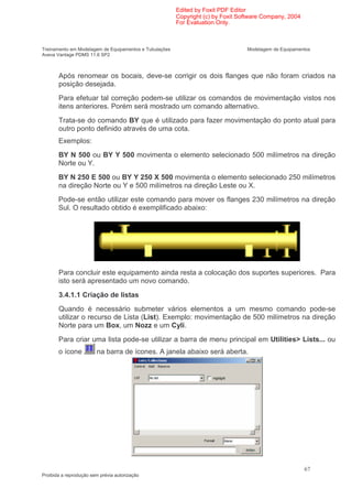 Edited by Foxit PDF Editor
                                                        Copyright (c) by Foxit Software Company, 2004
                                                        For Evaluation Only.



Treinamento em Modelagem de Equipamentos e Tubulações                            Modelagem de Equipamentos
Aveva Vantage PDMS 11.6 SP2



       Após renomear os bocais, deve-se corrigir os dois flanges que não foram criados na
       posição desejada.
       Para efetuar tal correção podem-se utilizar os comandos de movimentação vistos nos
       itens anteriores. Porém será mostrado um comando alternativo.
       Trata-se do comando BY que é utilizado para fazer movimentação do ponto atual para
       outro ponto definido através de uma cota.
       Exemplos:
       BY N 500 ou BY Y 500 movimenta o elemento selecionado 500 milímetros na direção
       Norte ou Y.
       BY N 250 E 500 ou BY Y 250 X 500 movimenta o elemento selecionado 250 milímetros
       na direção Norte ou Y e 500 milímetros na direção Leste ou X.
       Pode-se então utilizar este comando para mover os flanges 230 milímetros na direção
       Sul. O resultado obtido é exemplificado abaixo:




       Para concluir este equipamento ainda resta a colocação dos suportes superiores. Para
       isto será apresentado um novo comando.
       3.4.1.1 Criação de listas
       Quando é necessário submeter vários elementos a um mesmo comando pode-se
       utilizar o recurso de Lista (List). Exemplo: movimentação de 500 milímetros na direção
       Norte para um Box, um Nozz e um Cyli.
       Para criar uma lista pode-se utilizar a barra de menu principal em Utilities> Lists... ou
       o ícone          na barra de ícones. A janela abaixo será aberta.




                                                                                                        67
Proibida a reprodução sem prévia autorização
 