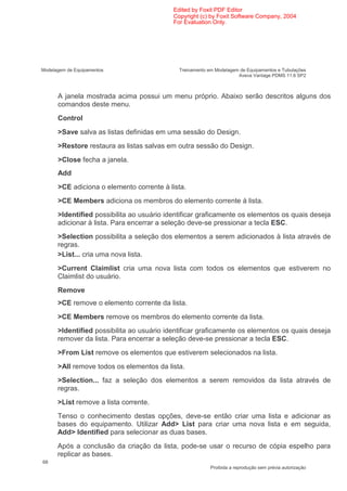Edited by Foxit PDF Editor
                                           Copyright (c) by Foxit Software Company, 2004
                                           For Evaluation Only.




Modelagem de Equipamentos                    Treinamento em Modelagem de Equipamentos e Tubulações
                                                                     Aveva Vantage PDMS 11.6 SP2



      A janela mostrada acima possui um menu próprio. Abaixo serão descritos alguns dos
      comandos deste menu.
      Control
      >Save salva as listas definidas em uma sessão do Design.
      >Restore restaura as listas salvas em outra sessão do Design.
      >Close fecha a janela.
      Add
      >CE adiciona o elemento corrente à lista.
      >CE Members adiciona os membros do elemento corrente à lista.
      >Identified possibilita ao usuário identificar graficamente os elementos os quais deseja
      adicionar à lista. Para encerrar a seleção deve-se pressionar a tecla ESC.
      >Selection possibilita a seleção dos elementos a serem adicionados à lista através de
      regras.
      >List... cria uma nova lista.
      >Current Claimlist cria uma nova lista com todos os elementos que estiverem no
      Claimlist do usuário.
      Remove
      >CE remove o elemento corrente da lista.
      >CE Members remove os membros do elemento corrente da lista.
      >Identified possibilita ao usuário identificar graficamente os elementos os quais deseja
      remover da lista. Para encerrar a seleção deve-se pressionar a tecla ESC.
      >From List remove os elementos que estiverem selecionados na lista.
      >All remove todos os elementos da lista.
      >Selection... faz a seleção dos elementos a serem removidos da lista através de
      regras.
      >List remove a lista corrente.
      Tenso o conhecimento destas opções, deve-se então criar uma lista e adicionar as
      bases do equipamento. Utilizar Add> List para criar uma nova lista e em seguida,
      Add> Identified para selecionar as duas bases.
      Após a conclusão da criação da lista, pode-se usar o recurso de cópia espelho para
      replicar as bases.
68
                                                          Proibida a reprodução sem prévia autorização
 