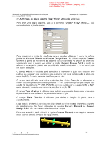 Edited by Foxit PDF Editor
                                                        Copyright (c) by Foxit Software Company, 2004
                                                        For Evaluation Only.



Treinamento em Modelagem de Equipamentos e Tubulações                            Modelagem de Equipamentos
Aveva Vantage PDMS 11.6 SP2

       3.4.1.2 Criação de cópia espelho (Copy Mirror) utilizando uma lista
       Para criar uma cópia espelho, usa-se o comando Create> Copy> Mirror..., este
       comando abrirá a janela abaixo.




       Para posicionar o ponto de referência para o espelho, utiliza-se o menu da própria
       janela em Cursor> Element ou Cursor> Design Point. Ao utilizar a opção Cursor>
       Element o ponto de referência do espelho será posicionado na origem do elemento
       selecionado com o cursor. Ao utilizar a opção Cursor> Design Point o ponto de
       referência do espelho poderá ser especificado selecionando com o cursor do mouse
       um ppoint desejado.
       O campo Object é utilizado para selecionar o elemento o qual será copiado. Por
       padrão, ao acessar este comando pela primeira vez, será selecionado o elemento
       corrente (CE). Portanto, deve-se modificar para a List.
       O campo to é utilizado para indicar o destino das cópias. Exemplo: os elementos a
       serem copiados pertencem ao equipamento T-1101, porém deseja-se que a cópia seja
       criada no equipamento V-1201. Portanto, deve-se selecionar o equipamento V-1201
       como elemento corrente e no campo to escolher a opção CE.
       O campo Type of Mirror é utilizado para indicar se o usuário deseja criar uma cópia
       espelhada ou somente fazer o espelhamento sem a cópia.
       O campo Plane Direction é utilizado para definir a direção do plano para o
       espelhamento.
       Logo abaixo, existem as opções para especificar as coordenadas referentes ao plano
       de espelhamento. Se forem utilizadas as opções Cursor> Element ou Cursor>
       Design Point, não será necessário alterar este campo.
       Para este exercício será utilizada a opção Cursor> Element e em seguida deve-se
       clicar sobre o cilindro principal do equipamento.




    p           ç       g                                                                               69
Proibida a reprodução sem prévia autorização
 