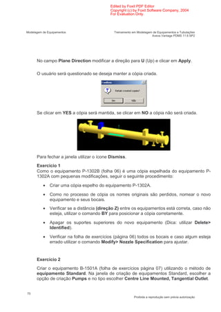 Edited by Foxit PDF Editor
                                            Copyright (c) by Foxit Software Company, 2004
                                            For Evaluation Only.



Modelagem de Equipamentos                     Treinamento em Modelagem de Equipamentos e Tubulações
                                                                      Aveva Vantage PDMS 11.6 SP2




      No campo Plane Direction modificar a direção para U (Up) e clicar em Apply.

      O usuário será questionado se deseja manter a cópia criada.




      Se clicar em YES a cópia será mantida, se clicar em NO a cópia não será criada.




      Para fechar a janela utilizar o ícone Dismiss.
      Exercício 1
      Como o equipamento P-1302B (folha 06) é uma cópia espelhada do equipamento P-
      1302A com pequenas modificações, seguir o seguinte procedimento:

          •   Criar uma cópia espelho do equipamento P-1302A.

          •   Como no processo de cópia os nomes originais são perdidos, nomear o novo
              equipamento e seus bocais.
          •   Verificar se a distância (direção Z) entre os equipamentos está correta, caso não
              esteja, utilizar o comando BY para posicionar a cópia corretamente.

          •   Apagar os suportes superiores do novo equipamento (Dica: utilizar Delete>
              Identified).

          •   Verificar na folha de exercícios (página 06) todos os bocais e caso algum esteja
              errado utilizar o comando Modify> Nozzle Specification para ajustar.


      Exercício 2
      Criar o equipamento B-1501A (folha de exercícios página 07) utilizando o método de
      equipamento Standard. Na janela de criação de equipamentos Standard, escolher a
      opção de criação Pumps e no tipo escolher Centre Line Mounted, Tangential Outlet.


70
                                                           Proibida a reprodução sem prévia autorização
 