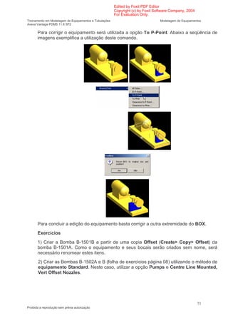 Edited by Foxit PDF Editor
                                                        Copyright (c) by Foxit Software Company, 2004
                                                        For Evaluation Only.
Treinamento em Modelagem de Equipamentos e Tubulações                            Modelagem de Equipamentos
Aveva Vantage PDMS 11.6 SP2

       Para corrigir o equipamento será utilizada a opção To P-Point. Abaixo a seqüência de
       imagens exemplifica a utilização deste comando.




       Para concluir a edição do equipamento basta corrigir a outra extremidade do BOX.
       Exercícios
       1) Criar a Bomba B-1501B a partir de uma copia Offset (Create> Copy> Offset) da
       bomba B-1501A. Como o equipamento e seus bocais serão criados sem nome, será
       necessário renomear estes itens.
       2) Criar as Bombas B-1502A e B (folha de exercícios página 08) utilizando o método de
       equipamento Standard. Neste caso, utilizar a opção Pumps e Centre Line Mounted,
       Vert Offset Nozzles.




                                                                                                        73
Proibida a reprodução sem prévia autorização
 