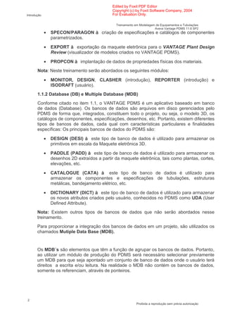 Edited by Foxit PDF Editor
                                               Copyright (c) by Foxit Software Company, 2004
Introdução                                     For Evaluation Only.

                                                 Treinamento em Modelagem de Equipamentos e Tubulações
                                                                         Aveva Vantage PDMS 11.6 SP2
             •   SPECON/PARAGON          criação de especificações e catálogos de componentes
                 parametrizados.

             •   EXPORT      exportação da maquete eletrônica para o VANTAGE Plant Design
                 Review (visualizador de modelos criados no VANTAGE PDMS).

             •   PROPCON       implantação de dados de propriedades físicas dos materiais.
       Nota: Neste treinamento serão abordados os seguintes módulos:

             •   MONITOR, DESIGN, CLASHER (introdução), REPORTER (introdução) e
                 ISODRAFT (usuário).
       1.1.2 Database (DB) e Multiple Database (MDB)
       Conforme citado no item 1.1, o VANTAGE PDMS é um aplicativo baseado em banco
       de dados (Database). Os bancos de dados são arquivos em disco gerenciados pelo
       PDMS de forma que, integrados, constituem todo o projeto, ou seja, o modelo 3D, os
       catálogos de componentes, especificações, desenhos, etc. Portanto, existem diferentes
       tipos de bancos de dados, cada qual com características particulares e finalidades
       específicas: Os principais bancos de dados do PDMS são:

             •   DESIGN (DESI)       este tipo de banco de dados é utilizado para armazenar os
                 primitivos em escala da Maquete eletrônica 3D.

             •   PADDLE (PADD)       este tipo de banco de dados é utilizado para armazenar os
                 desenhos 2D extraídos a partir da maquete eletrônica, tais como plantas, cortes,
                 elevações, etc.

             •   CATALOGUE (CATA)            este tipo de banco de dados é utilizado para
                 armazenar os componentes e especificações de tubulações, estruturas
                 metálicas, bandejamento elétrico, etc.

             •   DICTIONARY (DICT)        este tipo de banco de dados é utilizado para armazenar
                 os novos atributos criados pelo usuário, conhecidos no PDMS como UDA (User
                 Defined Attribute).
       Nota: Existem outros tipos de bancos de dados que não serão abordados nesse
       treinamento.
       Para proporcionar a integração dos bancos de dados em um projeto, são utilizados os
       chamados Mutiple Data Base (MDB).


       Os MDB´s são elementos que têm a função de agrupar os bancos de dados. Portanto,
       ao utilizar um módulo de produção do PDMS será necessário selecionar previamente
       um MDB para que seja apontado um conjunto de banco de dados onde o usuário terá
       direitos a escrita e/ou leitura. Na realidade o MDB não contém os bancos de dados,
       somente os referenciam, através de ponteiros.




2
                                                              Proibida a reprodução sem prévia autorização
 