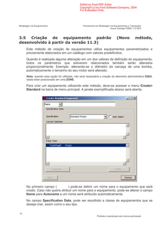 Edited by Foxit PDF Editor
                                                Copyright (c) by Foxit Software Company, 2004
                                                For Evaluation Only.




Modelagem de Equipamentos                         Treinamento em Modelagem de Equipamentos e Tubulações
                                                                          Aveva Vantage PDMS 11.6 SP2



*.                                                                                :% 1                   <    7
          1 1               8             1                 *;
      Este método de criação de equipamentos utiliza equipamentos parametrizados e
      previamente elaborados em um catálogo com valores predefinidos.
      Quando é realizada alguma alteração em um dos valores de definição do equipamento,
      todos os parâmetros que estiverem relacionados também serão alterados
      proporcionalmente. Exemplo: alterando-se o diâmetro da carcaça de uma bomba,
      automaticamente o tamanho do seu motor será alterado.
      Nota: quando esta opção for utilizada, não será necessária a criação do elemento administrativo EQUI,
      basta estar posicionado em uma ZONE.

      Para criar um equipamento utilizando este método, deve-se acessar o menu Create>
      Standard na barra de menu principal. A janela exemplificada abaixo será aberta.




      No primeiro campo (          ) pode-se definir um nome para o equipamento que será
      criado. Caso não queira atribuir um nome para o equipamento, pode-se alterar o campo
      Name para Autoname e um nome será atribuído automaticamente.
      No campo Specification Data, pode ser escolhido a classe de equipamentos que se
      deseja criar, assim como o seu tipo.

74
                                                               Proibida a reprodução sem prévia autorização
 