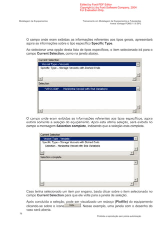 Edited by Foxit PDF Editor
                                           Copyright (c) by Foxit Software Company, 2004
                                           For Evaluation Only.


Modelagem de Equipamentos                    Treinamento em Modelagem de Equipamentos e Tubulações
                                                                     Aveva Vantage PDMS 11.6 SP2




      O campo onde eram exibidas as informações referentes aos tipos gerais, apresentará
      agora as informações sobre o tipo específico Specific Type.
      Ao selecionar uma opção desta lista de tipos específicos, o item selecionado irá para o
      campo Current Selection, como na janela abaixo.




      O campo onde eram exibidas as informações referentes aos tipos específicos, agora
      exibirá somente a seleção do equipamento. Após esta última seleção, será exibida no
      campo a mensagem Selection complete, indicando que a seleção esta completa.




      Caso tenha selecionado um item por engano, basta clicar sobre o item selecionado no
      campo Current Selection para que ele volte para a janela de seleção.
      Após concluída a seleção, pode ser visualizado um esboço (Plotfile) do equipamento
      clicando-se sobre o ícone          . Nesse exemplo, uma janela com o desenho do
      vaso será aberta.
76
                                                          Proibida a reprodução sem prévia autorização
 