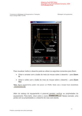 Edited by Foxit PDF Editor
                                                        Copyright (c) by Foxit Software Company, 2004
                                                        For Evaluation Only.




Treinamento em Modelagem de Equipamentos e Tubulações                            Modelagem de Equipamentos
Aveva Vantage PDMS 11.6 SP2




       Para visualizar melhor o desenho pode-se utilizar os seguintes comandos para Zoom:

            •   Clicar e arrastar com o botão do meio do mouse sobre o desenho – para Zoom
                In.

            •   Clicar e soltar com o botão do meio do mouse sobre o desenho – para Zoom
                Out.
       Nota: Alguns equipamentos podem não possuir um Plotfile. Neste caso a função ficará desabilitada
       (                     ).



       Além do esboço do equipamento é possível também verificar as propriedades do
       equipamento. Para tanto, clicar sobre o ícone               . Nesse exemplo, uma
       janela com as propriedades e o desenho do vaso será aberta.




                                                                                                        77
Proibida a reprodução sem prévia autorização
 