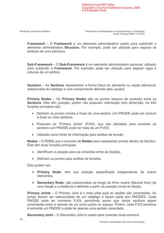 Edited by Foxit PDF Editor
                                               Copyright (c) by Foxit Software Company, 2004
                                               For Evaluation Only.




Introdução a Estrutura Metálica                  Treinamento em Modelagem de Equipamentos e Tubulações
                                                                         Aveva Vantage PDMS 11.6 SP2



       Framework – O Framework é um elemento administrativo usado para subdividir o
       elemento administrativo Structure. Por exemplo, pode ser utilizado para separar os
       pórticos de uma estrutura.


       Sub-Framework – O Sub-Framework é um elemento administrativo opcional, utilizado
       para subdividir o Framework. Por exemplo, pode ser utilizado para separar vigas e
       colunas de um pórtico.


       Sections – As Sections representam a forma física do elemento ou seção estrutural,
       selecionado do catálogo e com comprimento definido pelo usuário.

       Primary Nodes – Os Primary Nodes são os pontos básicos de conexão entre as
       Sections. Eles têm posição, porém não possuem orientação nem dimensão. As três
       funções principais são:

            •    Definem os pontos iniciais e finais de uma section .Um PNODE pode ser comum
                 a duas ou mais sections.

            •    Possuem os “Primary Joints” (PJOI), que são utilizados para conectar as
                 sections (um PNODE pode ter mais de um PJOI).

            •    Utilizado como fonte de informação para análise de tensão.
       Nodes – O PDMS usa o conceito de Nodes para representar pontos dentro da Section.
       Eles têm duas funções principais:

            •    Identificam a posição para as conexões entre as Seções.

            •    Definem os pontos para análise de tensões.
       Eles podem ser:

            •    Primary Node: tem sua posição especificada independente de outros
                 elementos.

            •    Secondary Node: são posicionados ao longo da linha neutra (Neutral Axis) de
                 uma Seção e a distância é definida a partir da posição inicial da Seção.
       Primary Joints – O Primary Joint é o meio pela qual as seções são conectadas. As
       juntas devem ser selecionadas de um catálogo e fazem parte dos PNODES. Cada
       PNODE pode ter inúmeros PJOI, permitindo assim que várias sections sejam
       conectadas entre si através de um único ponto no espaço. Porém, cada PJOI pertence
       à somente um PNODE e pode ter apenas uma section conectada.
       Secondary Joint – O Secondary Joint é usado para conectar duas sections.
80
                                                              Proibida a reprodução sem prévia autorização
 