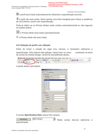 Edited by Foxit PDF Editor
                                                      Copyright (c) by Foxit Software Company, 2004
Treinamento em Modelagem de Equipamentos e Tubulações For Evaluation Only.
Aveva Vantage PDMS 11.6 SP2

                                                                             Introdução a Estrutura Metálica

            o perfil será criado automaticamente utilizando a especificação corrente.

          o perfil não será criado. Será inserida uma linha tracejada para indicar a existência
       de uma Section, porém sem especificação.
       Pode-se definir se os Primary Nodes serão criados automaticamente ou não segundo
       as opções abaixo:

              o Primary Node será criado automaticamente.

            o Primary Node não será criado.


       4.2.3 Seleção do perfil a ser utilizado
       Antes de iniciar a criação de vigas e/ou colunas, é necessário selecionar a
       especificação. Para efetuar esta seleção, basta clicar no ícone                   , localizado na barra
       de ícones do módulo Design, conforme exemplificado abaixo.




       A janela abaixo será aberta:




       O campo Specification Data, possui três campos.

                                                               Neste campo deve-se selecionar a
       especificação.


                                                                                                         83
Proibida a reprodução sem prévia autorização
 