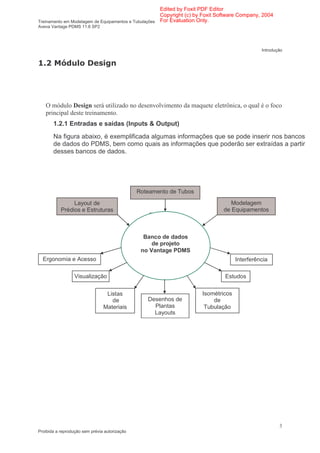Edited by Foxit PDF Editor
                                                      Copyright (c) by Foxit Software Company, 2004
Treinamento em Modelagem de Equipamentos e Tubulações For Evaluation Only.
Aveva Vantage PDMS 11.6 SP2




                                                                                              Introdução


           )




   O módulo Design será utilizado no desenvolvimento da maquete eletrônica, o qual é o foco
   principal deste treinamento.
       1.2.1 Entradas e saídas (Inputs & Output)
       Na figura abaixo, é exemplificada algumas informações que se pode inserir nos bancos
       de dados do PDMS, bem como quais as informações que poderão ser extraídas a partir
       desses bancos de dados.




                                               Roteamento de Tubos

                Layout de                                                        Modelagem
           Prédios e Estruturas                                               de Equipamentos



                                                 Banco de dados
                                                    de projeto
                                                no Vantage PDMS
  Ergonomia e Acesso                                                               Interferência
                                                                                         s
                  Visualização                                                Estudos


                                 Listas                              Isométricos
                                   de             Desenhos de            de
                                Materiais           Plantas           Tubulação
                                                    Layouts




                                                                                                      3
Proibida a reprodução sem prévia autorização
 