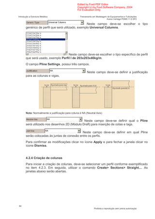 Edited by Foxit PDF Editor
                                                  Copyright (c) by Foxit Software Company, 2004
                                                  For Evaluation Only.

Introdução a Estrutura Metálica                     Treinamento em Modelagem de Equipamentos e Tubulações
                                                                            Aveva Vantage PDMS 11.6 SP2

                                                    Neste campo deve-se escolher o tipo
       genérico de perfil que será utilizado, exemplo Universal Columns.




                                    Neste campo deve-se escolher o tipo específico de perfil
       que será usado, exemplo Perfil I de 203x203x46kg/m.
       O campo Pline Settings, possui três campos.

                                                          Neste campo deve-se definir a justificação
       para as colunas e vigas.




       Nota: Normalmente a justificação para coluna é NA (Neutral Axis).


                                               Neste campo deve-se definir qual o Pline
       será utilizado nos desenhos 2D (Módulo Draft) para inserção de cotas e tags.

                                              Neste campo deve-se definir em qual Pline
       serão colocadas às juntas de conexão entre os perfis.
       Para confirmar as modificações clicar no ícone Apply e para fechar a janela clicar no
       ícone Dismiss.


       4.2.4 Criação de colunas
       Para iniciar a criação de colunas, deve-se selecionar um perfil conforme exemplificado
       no item 4.2.3. Em seguida, utilizar o comando Create> Sections> Straight.... As
       janelas abaixo serão abertas.




84
                                                                 Proibida a reprodução sem prévia autorização
 