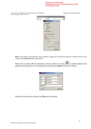 Edited by Foxit PDF Editor
                                                        Copyright (c) by Foxit Software Company, 2004
                                                        For Evaluation Only.



Treinamento em Modelagem de Equipamentos e Tubulações                           Introdução a Estrutura Metálica
Aveva Vantage PDMS 11.6 SP2




       Nota: Para melhor compreensão, será utilizada a página 09 da folha de exercício. Neste exercício será
       criando um framework para cada pórtico.


       Para criar a coluna A1 do exercício, deve-se clicar no ícone    . A janela abaixo será
       aberta para preencher as coordenadas do ponto de Start (início) da coluna.




       Preencha os valores e clique em Ok para confirmar.




                                                                                                            85
Proibida a reprodução sem prévia autorização
 