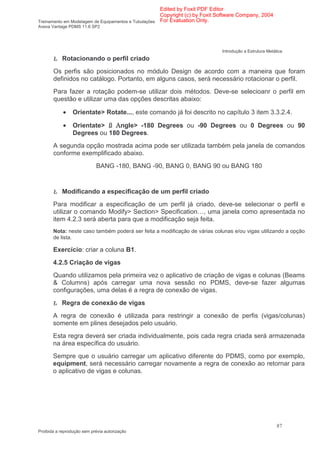 Edited by Foxit PDF Editor
                                                      Copyright (c) by Foxit Software Company, 2004
Treinamento em Modelagem de Equipamentos e Tubulações For Evaluation Only.
Aveva Vantage PDMS 11.6 SP2




                                                                             Introdução a Estrutura Metálica
       Ł Rotacionando o perfil criado
       Os perfis são posicionados no módulo Design de acordo com a maneira que foram
       definidos no catálogo. Portanto, em alguns casos, será necessário rotacionar o perfil.
       Para fazer a rotação podem-se utilizar dois métodos. Deve-se selecioanr o perfil em
       questão e utilizar uma das opções descritas abaixo:

            •    Orientate> Rotate..., este comando já foi descrito no capítulo 3 item 3.3.2.4.

            •    Orientate>    ngle> -180 Degrees ou -90 Degrees ou 0 Degrees ou 90
                 Degrees ou 180 Degrees.
       A segunda opção mostrada acima pode ser utilizada também pela janela de comandos
       conforme exemplificado abaixo.
                            BANG -180, BANG -90, BANG 0, BANG 90 ou BANG 180


       Ł Modificando a especificação de um perfil criado
       Para modificar a especificação de um perfil já criado, deve-se selecionar o perfil e
       utilizar o comando Modify> Section> Specification…, uma janela como apresentada no
       item 4.2.3 será aberta para que a modificação seja feita.
       Nota: neste caso também poderá ser feita a modificação de várias colunas e/ou vigas utilizando a opção
       de lista.

       Exercício: criar a coluna B1.
       4.2.5 Criação de vigas
       Quando utilizamos pela primeira vez o aplicativo de criação de vigas e colunas (Beams
       & Columns) após carregar uma nova sessão no PDMS, deve-se fazer algumas
       configurações, uma delas é a regra de conexão de vigas.

       Ł Regra de conexão de vigas
       A regra de conexão é utilizada para restringir a conexão de perfis (vigas/colunas)
       somente em plines desejados pelo usuário.
       Esta regra deverá ser criada individualmente, pois cada regra criada será armazenada
       na área específica do usuário.
       Sempre que o usuário carregar um aplicativo diferente do PDMS, como por exemplo,
       equipment, será necessário carregar novamente a regra de conexão ao retornar para
       o aplicativo de vigas e colunas.




                                                                                                         87
Proibida a reprodução sem prévia autorização
 