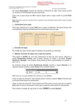 Edited by Foxit PDF Editor
                                                        Copyright (c) by Foxit Software Company, 2004
                                                        For Evaluation Only.
Treinamento em Modelagem de Equipamentos e Tubulações
Aveva Vantage PDMS 11.6 SP2
                                                                                Introdução a Estrutura Metálica

       No campo Description, poderá ser descrita a finalidade da regra. Esse campo auxilia
       os usuários na identificação da regra (opcional)..
       Para criar a regra clique em Ok e depois clique sobre a regra criada na janela Pline
       Filter.
       Nota: Na próxima vez que o usuário entrar no aplicativo será necessário apenas ativar a regra na janela
       Pline Filter.

       Ł Justification para vigas
       Para viga, utilizaremos a opção TOS para o campo Justification. Na figuras abaixo são
       exemplificados algumas possibilidades de alinhamento para as vigas.




       Ł Conexão de vigas
       Na criação de vigas existem alguns métodos que poderão ser utilizados.
       1. Método: Conexão de vigas com o topo de colunas.
       Para definir o START de uma viga exatamente no topo de uma coluna, utiliza-se a
       janela Positioning Control, que é aberta quando se utiliza o comando Create>
       Sections> Straight... (as funções desta janela já foram apresentadas no capítulo 1,
       item 1.8.1).
       No primeiro campo da janela Positioning Control, escolha a opção Element e no
       segundo campo escolha a opção Snap como mostrado abaixo.




       Nota: Observar se a opção Confirm está habilitada na janela Section

       Clicar no topo da coluna A1. Será exibida sobre a coluna à palavra Start indicando que
       a primeira extremidade foi selecionada.
       Clicar no topo da coluna B1. Será exibida uma linha entre as duas colunas e a palavra
       End sobre a coluna clicada para indicar que a segunda extremidade foi selecionada.

       Para aceitar a criação da viga clicar no ícone                      na janela Section.




                                                                                                            89
Proibida a reprodução sem prévia autorização
 