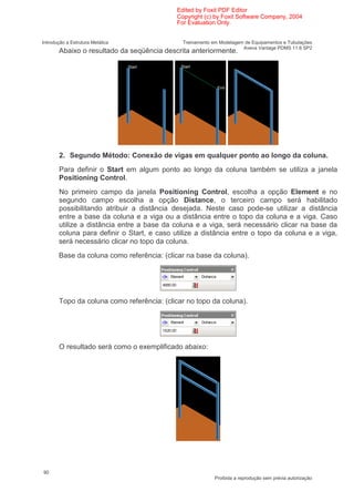 Edited by Foxit PDF Editor
                                            Copyright (c) by Foxit Software Company, 2004
                                            For Evaluation Only.


Introdução a Estrutura Metálica               Treinamento em Modelagem de Equipamentos e Tubulações
                                                                      Aveva Vantage PDMS 11.6 SP2
       Abaixo o resultado da seqüência descrita anteriormente.




       2. Segundo Método: Conexão de vigas em qualquer ponto ao longo da coluna.
       Para definir o Start em algum ponto ao longo da coluna também se utiliza a janela
       Positioning Control.
       No primeiro campo da janela Positioning Control, escolha a opção Element e no
       segundo campo escolha a opção Distance, o terceiro campo será habilitado
       possibilitando atribuir a distância desejada. Neste caso pode-se utilizar a distância
       entre a base da coluna e a viga ou a distância entre o topo da coluna e a viga. Caso
       utilize a distância entre a base da coluna e a viga, será necessário clicar na base da
       coluna para definir o Start, e caso utilize a distância entre o topo da coluna e a viga,
       será necessário clicar no topo da coluna.
       Base da coluna como referência: (clicar na base da coluna).




       Topo da coluna como referência: (clicar no topo da coluna).




       O resultado será como o exemplificado abaixo:




90
                                                           Proibida a reprodução sem prévia autorização
 