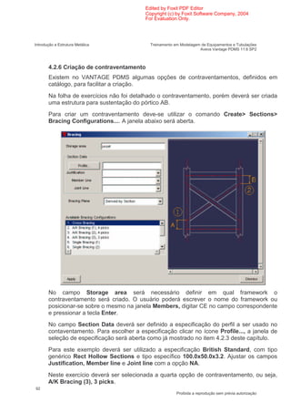 Edited by Foxit PDF Editor
                                           Copyright (c) by Foxit Software Company, 2004
                                           For Evaluation Only.




Introdução a Estrutura Metálica              Treinamento em Modelagem de Equipamentos e Tubulações
                                                                     Aveva Vantage PDMS 11.6 SP2



       4.2.6 Criação de contraventamento
       Existem no VANTAGE PDMS algumas opções de contraventamentos, definidos em
       catálogo, para facilitar a criação.
       Na folha de exercícios não foi detalhado o contraventamento, porém deverá ser criada
       uma estrutura para sustentação do pórtico AB.
       Para criar um contraventamento deve-se utilizar o comando Create> Sections>
       Bracing Configurations.... A janela abaixo será aberta.




       No campo Storage area será necessário definir em qual framework o
       contraventamento será criado. O usuário poderá escrever o nome do framework ou
       posicionar-se sobre o mesmo na janela Members, digitar CE no campo correspondente
       e pressionar a tecla Enter.
       No campo Section Data deverá ser definido a especificação do perfil a ser usado no
       contaventamento. Para escolher a especificação clicar no ícone Profile..., a janela de
       seleção de especificação será aberta como já mostrado no item 4.2.3 deste capítulo.
       Para este exemplo deverá ser utilizado a especificação British Standard, com tipo
       genérico Rect Hollow Sections e tipo específico 100.0x50.0x3.2. Ajustar os campos
       Justification, Member line e Joint line com a opção NA.
       Neste exercício deverá ser selecionada a quarta opção de contraventamento, ou seja,
       A/K Bracing (3), 3 picks.
92
                                                          Proibida a reprodução sem prévia autorização
 