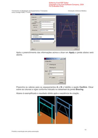 Edited by Foxit PDF Editor
                                                        Copyright (c) by Foxit Software Company, 2004
                                                        For Evaluation Only.

Treinamento em Modelagem de Equipamentos e Tubulações                           Introdução a Estrutura Metálica
Aveva Vantage PDMS 11.6 SP2




       Após o preenchimento das informações acima e clicar em Apply a janela abaixo será
       aberta.




       Preencha os valores para os espaçamentos A e B e habilite a opção Confirm. Clicar
       sobre as colunas e vigas conforme indicado no datasheet da janela Bracing.
       Abaixo é exemplificado o resultado obtido após a seqüência de criação.




                                                                                                            93
Proibida a reprodução sem prévia autorização
 