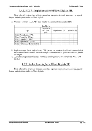 Processamento Digital de Sinais: Teoria e Aplicações                                    Prof. Marcelo E. Pellenz


                 LAB. 4 DSP – Implementação de Filtros Digitais FIR
       Neste laboratório deverá ser utilizado como base o projeto electronic_crossover.zip, a partir
do qual serão implementados os filtros digitais.

    a) Utilizar o software MATLAB® para projetar os seguintes filtros digitais FIR:

                                                       Fs=24kHz
                                                       Freqüência
                           Tipo                         de Corte      Comprimento (N) Ordem (N-1)
                                                          (Fc)
          Filtro Passa Baixa (FPB)
          Filtro Passa Alta (FPA)
          Filtro Passa Faixa (FPF)
          Filtro Rejeita Faixa (FRF)
          Filtro Multibanda (Equalizador)


    b) Implementar os filtros projetados no DSP e testar em tempo real utilizando como sinal de
       entrada uma forma de onda senoidal analógica, com freqüência ajustada através do gerador
       de funções
    c) Ajustar no programa a freqüência correta de amostragem (Fs) dos conversores A/D e D/A
       (codec)

                      LAB. 5 – Implementação de Filtros Digitais IIR
       Neste laboratório deverá ser utilizado como base o projeto electronic_crossover.zip, a partir
do qual serão implementados os filtros digitais.




Processamento Digital de Sinais                            Prof. Marcelo E. Pellenz                        pg. 101
 