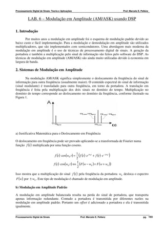 Processamento Digital de Sinais: Teoria e Aplicações                                            Prof. Marcelo E. Pellenz


           LAB. 6 – Modulação em Amplitude (AM/ASK) usando DSP

1. Introdução
        Por muitos anos a modulação em amplitude foi o esquema de modulação padrão devido ao
baixo custo e fácil implementação. Para a modulação e demodulação em amplitude são utilizados
multiplicadores, que são implementados com semicondutores. Uma abordagem mais moderna da
modulação em amplitude é o uso de técnicas de processamento digital de sinais. A geração da
portadora e também a multiplicação pelo sinal de informação são feitos pelo software do DSP. As
técnicas de modulação em amplitude (AM/ASK) são ainda muito utilizadas devido à economia em
largura de banda.

2. Sistemas de Modulação em Amplitude

       Na modulação AM/ASK significa simplesmente o deslocamento da freqüência do sinal de
informação para outra freqüência (usualmente maior). O conteúdo espectral do sinal de informação
(sinal modulante) é transladado para outra freqüência, em torno da portadora. A translação em
freqüência é feita pela multiplicação dos dois sinais no domínio do tempo. Multiplicação no
domínio do tempo corresponde ao deslocamento no domínio da freqüência, conforme ilustrado na
Figura 1.




a) Justificativa Matemática para o Deslocamento em Freqüência

O deslocamento em freqüência pode ser provado aplicando-se a transformada de Fourier numa
função f (t ) multiplicada por uma função coseno.

                                                        1
                                    f (t ) ⋅ cos(w0 t ) =
                                                        2
                                                            (                              )
                                                          f (t ) ⋅ e jw0t + f (t ) ⋅ e − jw0t
                                                        1
                                   f (t ) ⋅ cos(w0 t ) ⇔ (F (w − w0 ) + F (w + w0 ))
                                                        2

Isso mostra que a multiplicação do sinal f (t ) pela freqüência da portadora w0 desloca o espectro
 F (w) por ± w0 . Este tipo de modulação é chamado de modulação em amplitude.

b) Modulação em Amplitude Padrão

A modulação em amplitude balanceada resulta na perda do sinal de portadora, que transporta
apenas informação redundante. Contudo a portadora é transmitida por diferentes razões na
modulação em amplitude padrão. Portanto um offset é adicionado a portadora e ela é transmitida
igualmente.


Processamento Digital de Sinais                                 Prof. Marcelo E. Pellenz                           pg. 103
 
